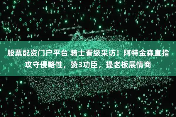 股票配资门户平台 骑士晋级采访！阿特金森直指攻守侵略性，赞3功臣，提老板展情商