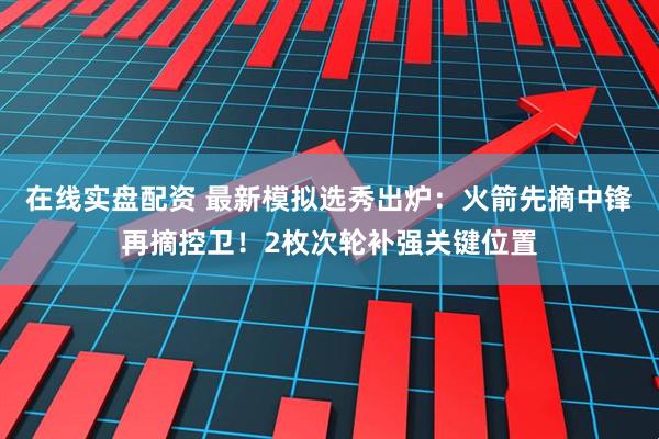 在线实盘配资 最新模拟选秀出炉：火箭先摘中锋再摘控卫！2枚次轮补强关键位置
