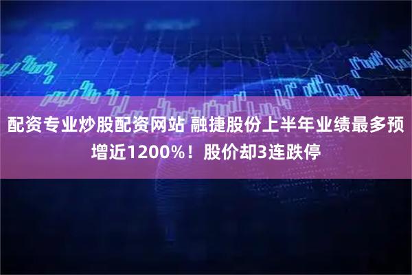 配资专业炒股配资网站 融捷股份上半年业绩最多预增近1200%！股价却3连跌停