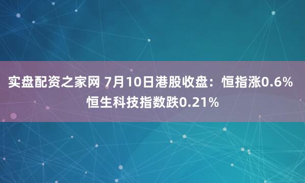 实盘配资之家网 7月10日港股收盘：恒指涨0.6% 恒生科技指数跌0.21%