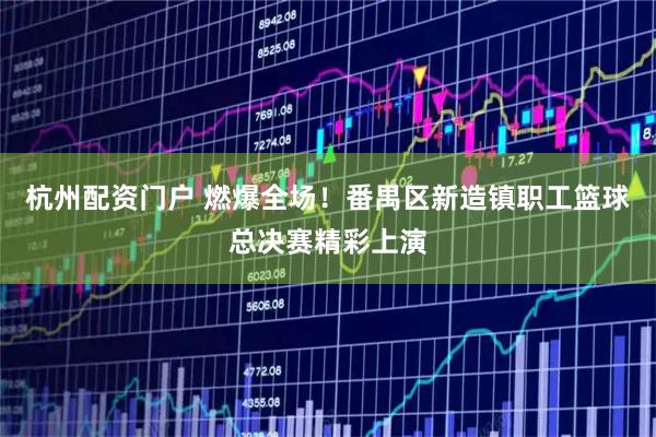 杭州配资门户 燃爆全场！番禺区新造镇职工篮球总决赛精彩上演