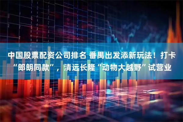中国股票配资公司排名 番禺出发添新玩法！打卡“郎朗同款”，清远长隆“动物大越野”试营业