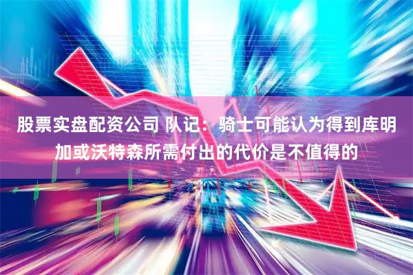 股票实盘配资公司 队记：骑士可能认为得到库明加或沃特森所需付出的代价是不值得的