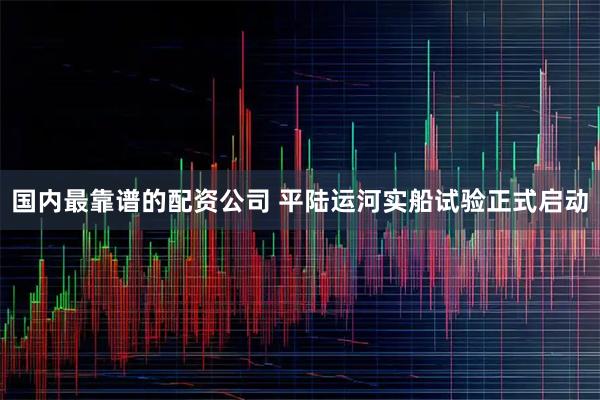国内最靠谱的配资公司 平陆运河实船试验正式启动