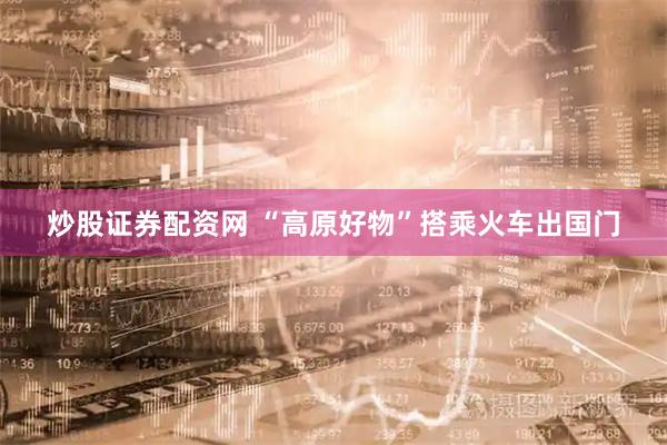 炒股证券配资网 “高原好物”搭乘火车出国门