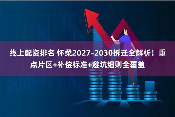 线上配资排名 怀柔2027-2030拆迁全解析！重点片区+补偿标准+避坑细则全覆盖