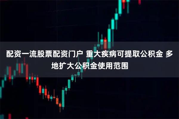 配资一流股票配资门户 重大疾病可提取公积金 多地扩大公积金使用范围