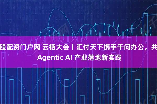 新股配资门户网 云栖大会丨汇付天下携手千问办公，共探 Agentic AI 产业落地新实践