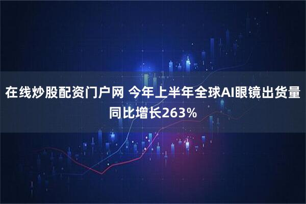 在线炒股配资门户网 今年上半年全球AI眼镜出货量同比增长263%